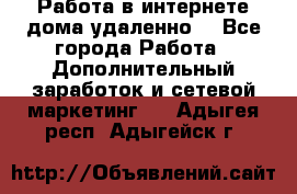  Работа в интернете дома удаленно  - Все города Работа » Дополнительный заработок и сетевой маркетинг   . Адыгея респ.,Адыгейск г.